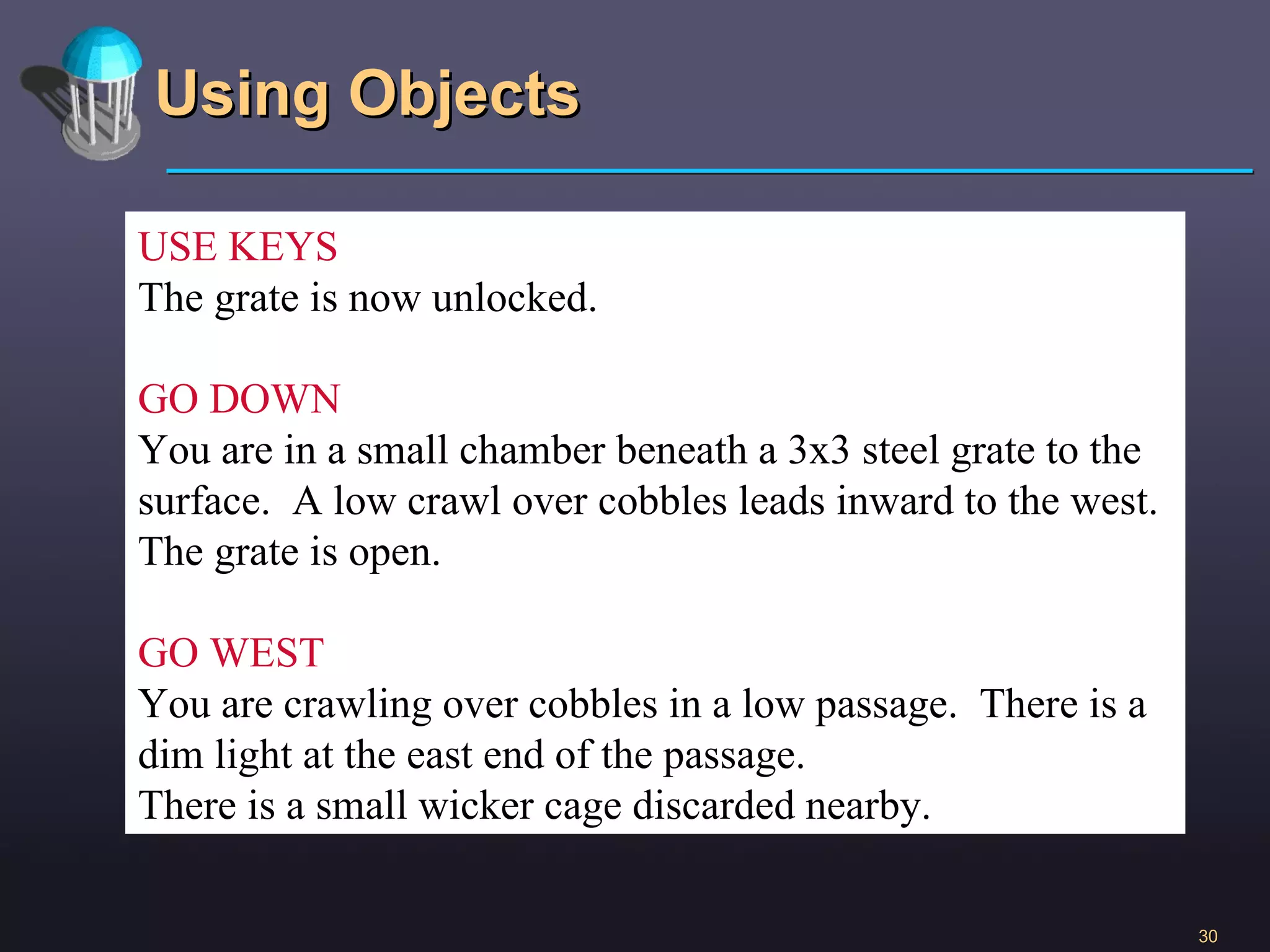 Using Objects USE KEYS The grate is now unlocked. GO DOWN You are in a small chamber beneath a 3x3 steel grate to the surface.  A low crawl over cobbles leads inward to the west. The grate is open. GO WEST You are crawling over cobbles in a low passage.  There is a dim light at the east end of the passage.  There is a small wicker cage discarded nearby. 