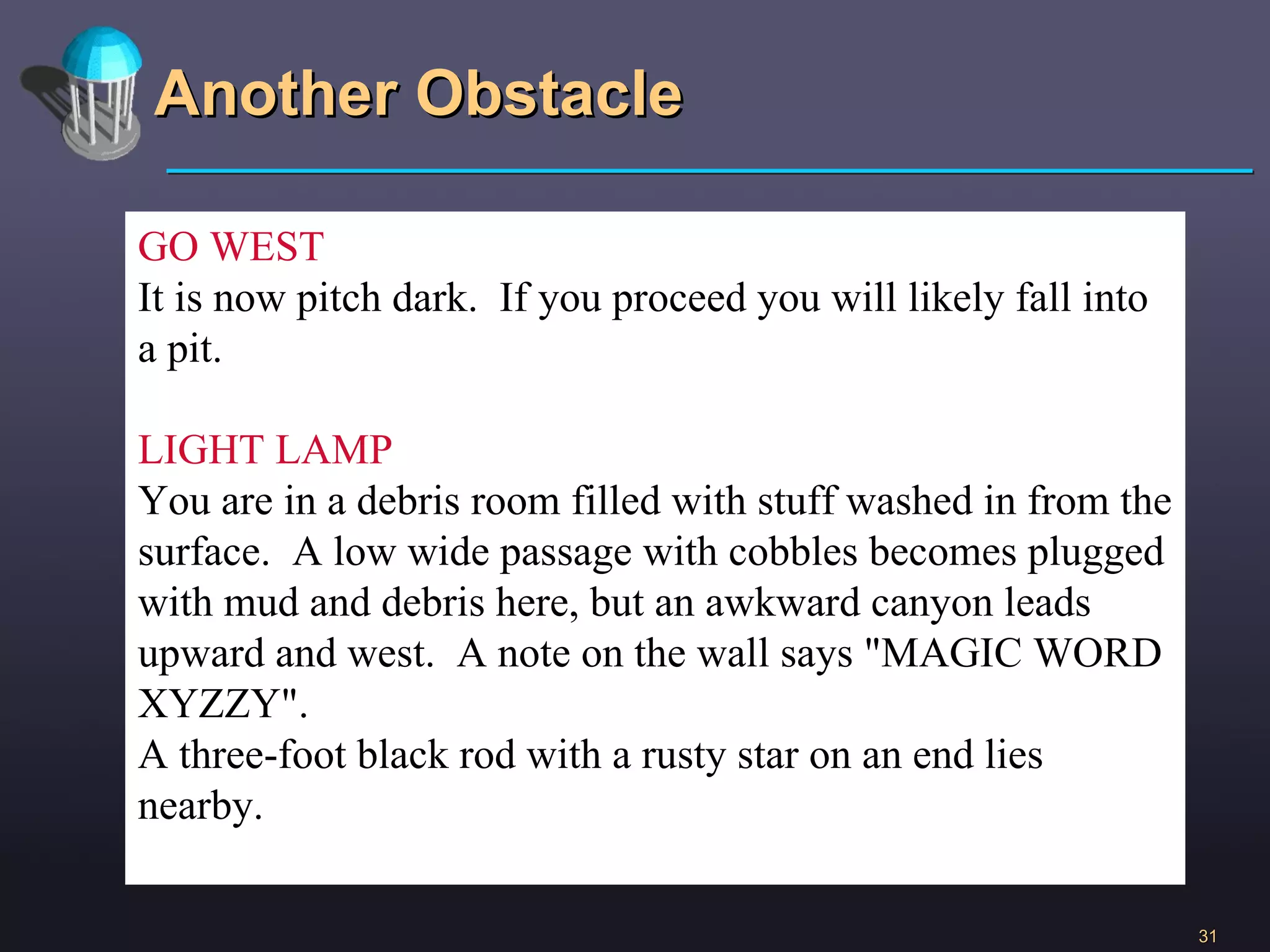 Another Obstacle GO WEST It is now pitch dark.  If you proceed you will likely fall into a pit. LIGHT LAMP You are in a debris room filled with stuff washed in from the surface.  A low wide passage with cobbles becomes plugged with mud and debris here, but an awkward canyon leads upward and west.  A note on the wall says &quot;MAGIC WORD XYZZY&quot;. A three-foot black rod with a rusty star on an end lies nearby. 