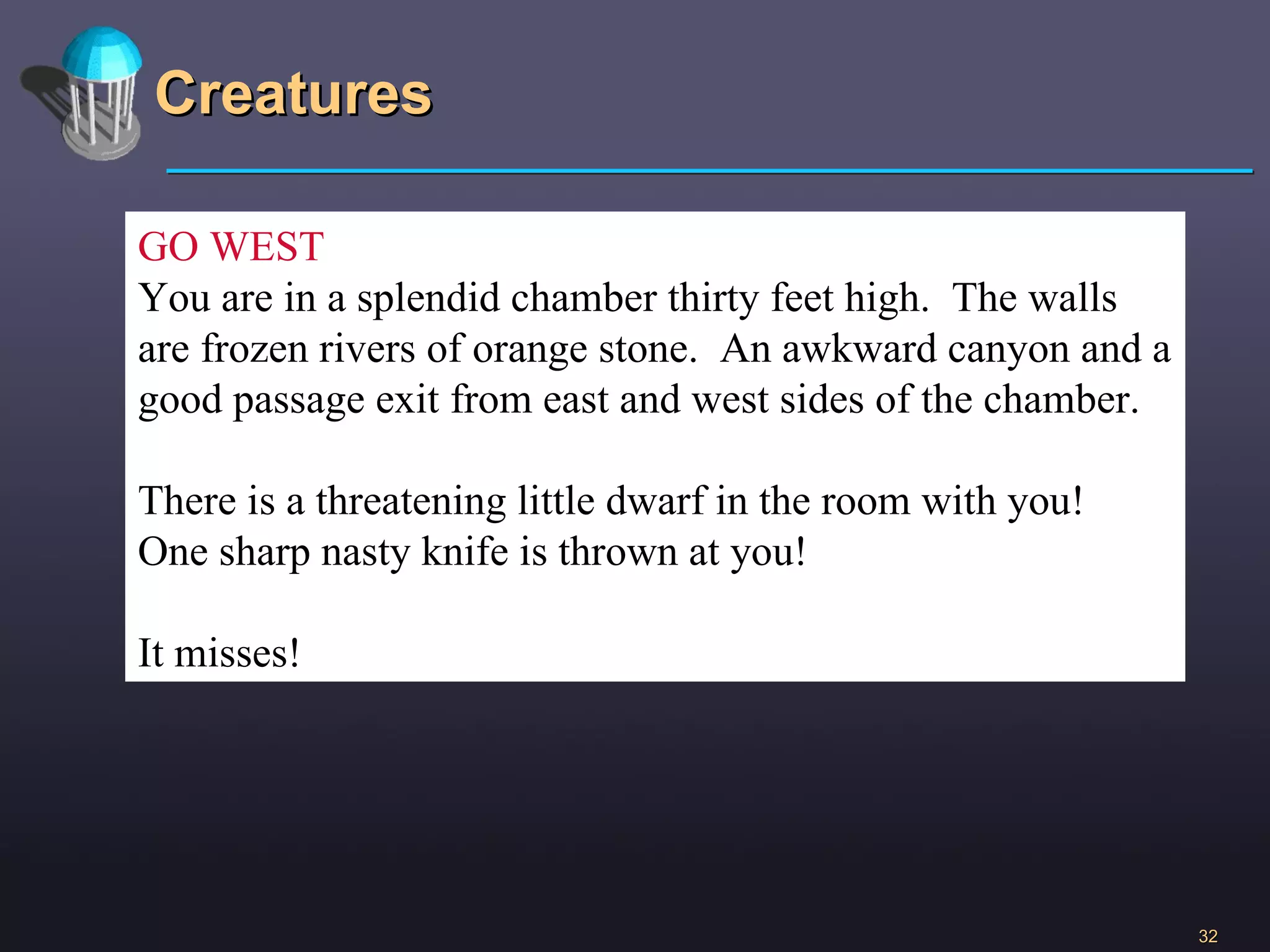Creatures GO WEST You are in a splendid chamber thirty feet high.  The walls are frozen rivers of orange stone.  An awkward canyon and a good passage exit from east and west sides of the chamber. There is a threatening little dwarf in the room with you! One sharp nasty knife is thrown at you! It misses! 
