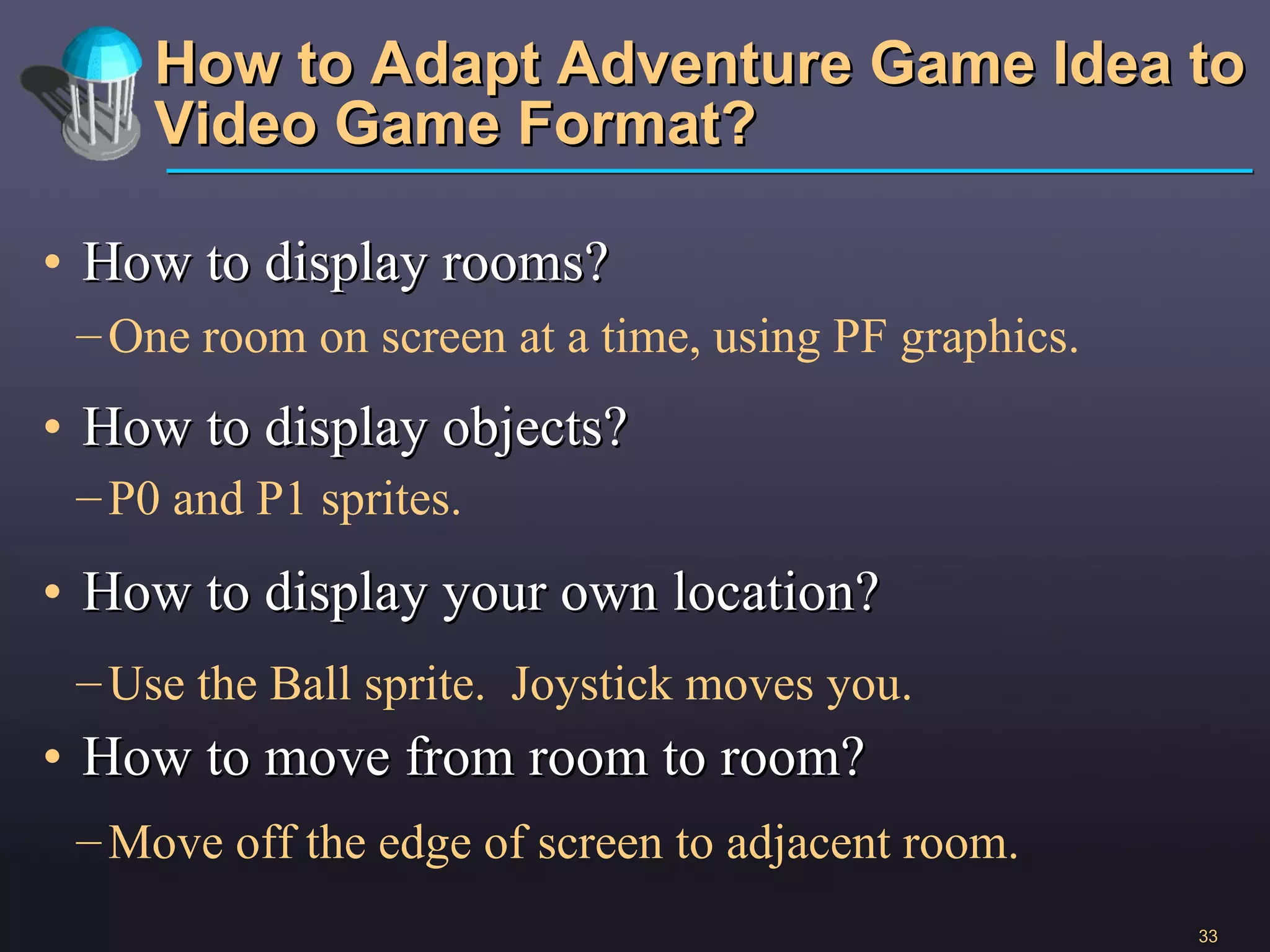 How to Adapt Adventure Game Idea to Video Game Format? How to display rooms? How to display objects? How to display your own location? How to move from room to room? One room on screen at a time, using PF graphics. Use the Ball sprite.  Joystick moves you. P0 and P1 sprites. Move off the edge of screen to adjacent room. 