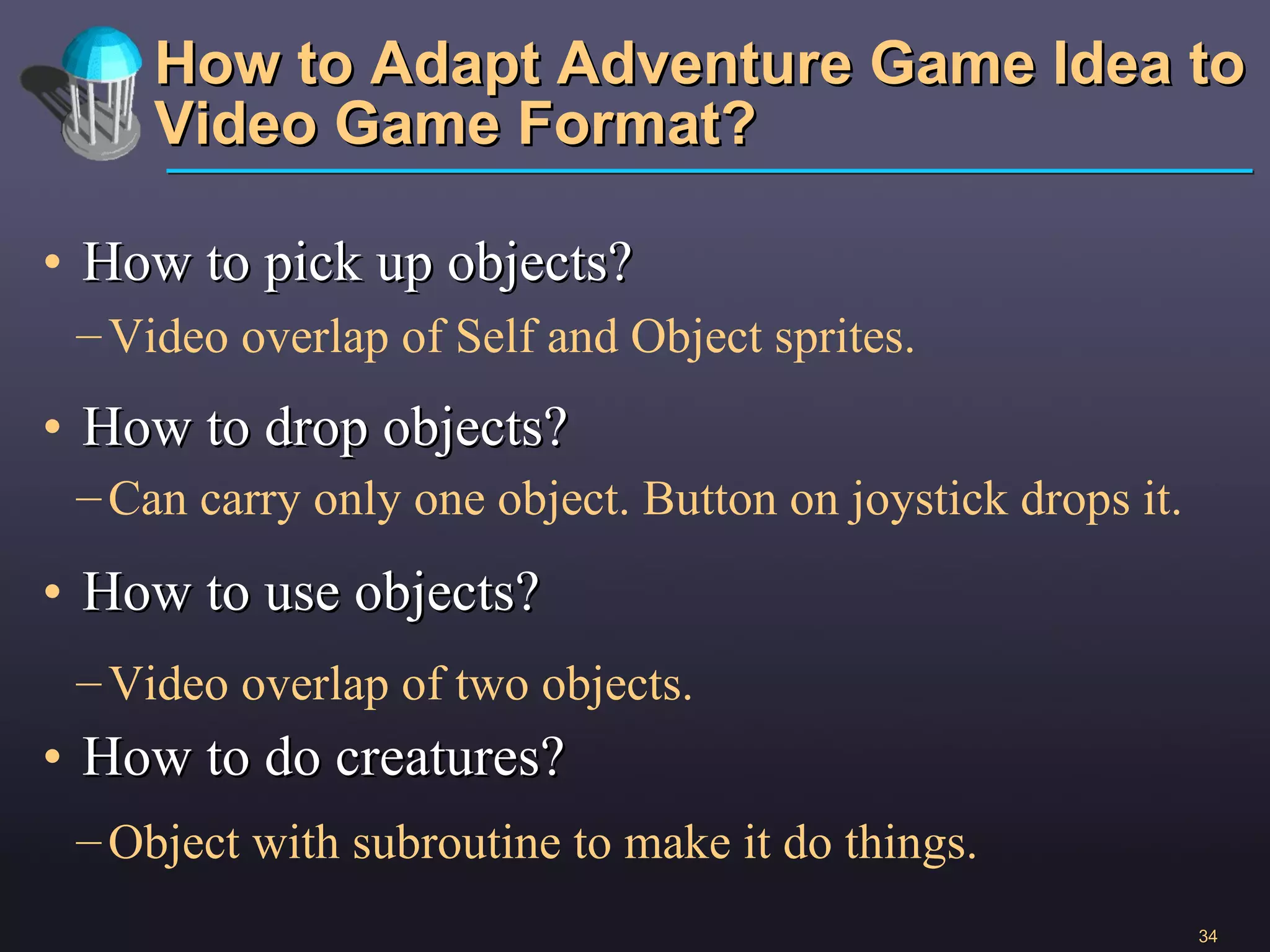 How to Adapt Adventure Game Idea to Video Game Format? How to pick up objects? How to drop objects? How to use objects? How to do creatures? Video overlap of Self and Object sprites. Video overlap of two objects. Can carry only one object. Button on joystick drops it. Object with subroutine to make it do things.  