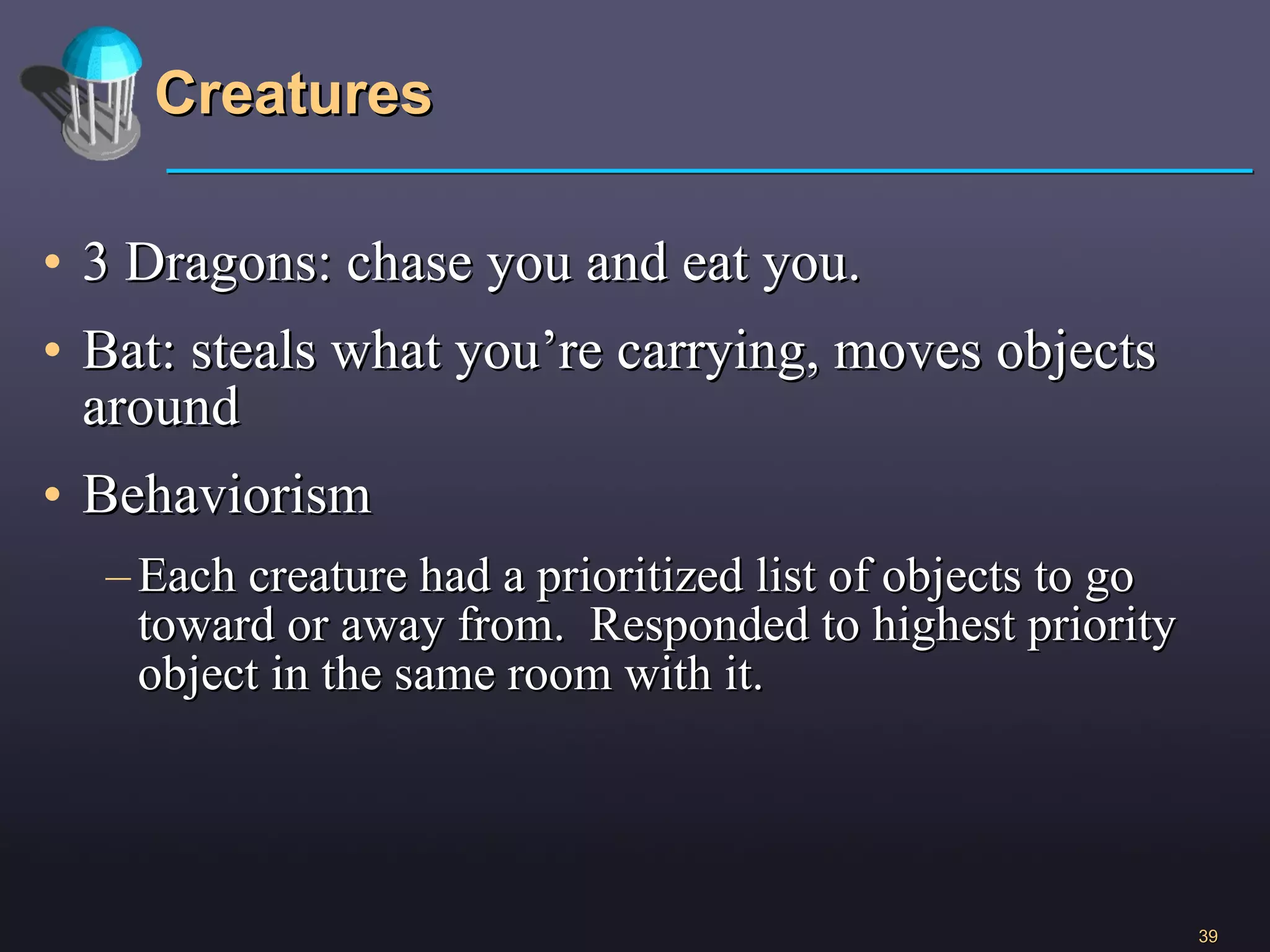 Creatures 3 Dragons: chase you and eat you. Bat: steals what you’re carrying, moves objects around Behaviorism Each creature had a prioritized list of objects to go toward or away from.  Responded to highest priority object in the same room with it.  