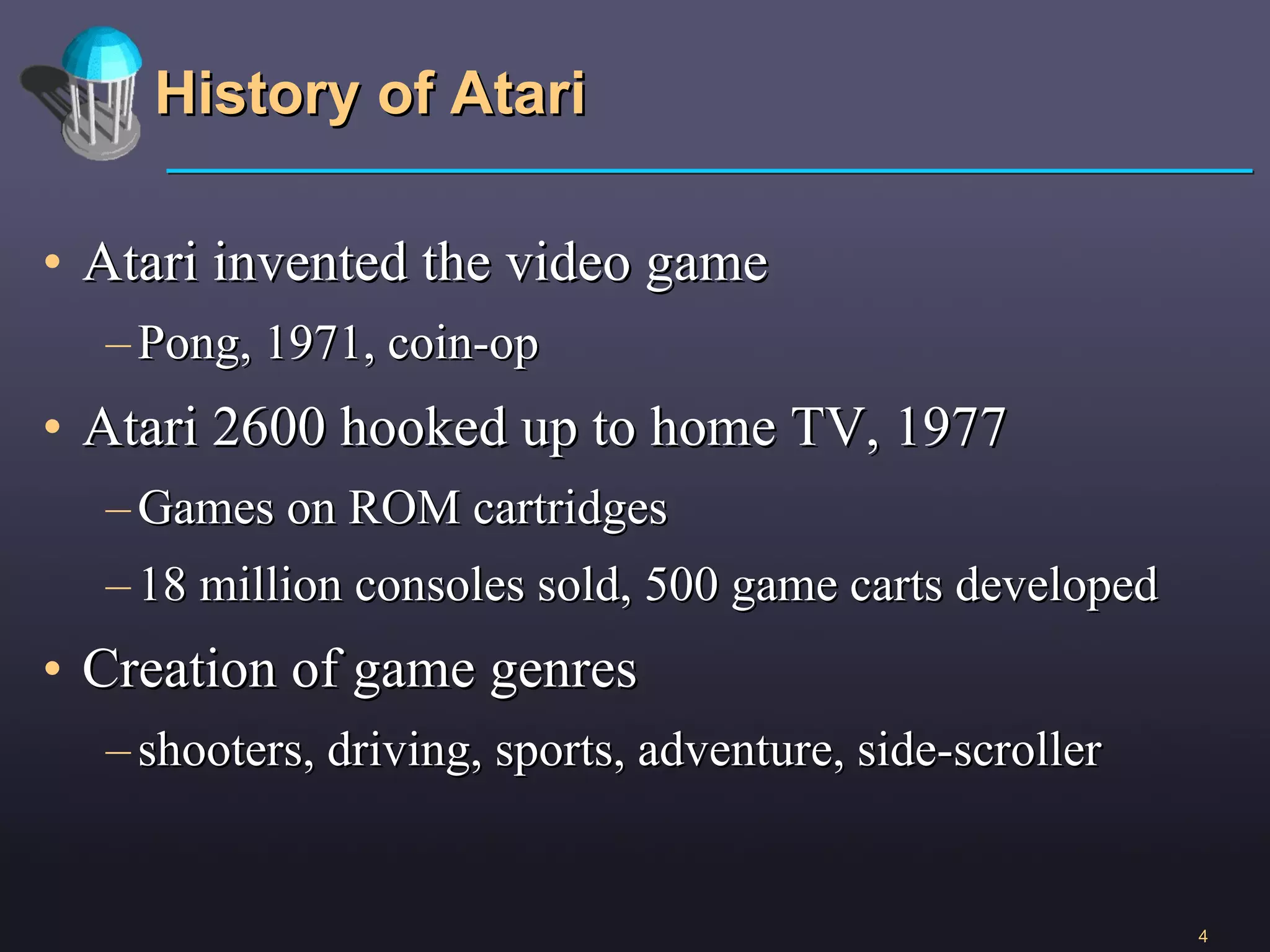 History of Atari Atari invented the video game  Pong, 1971, coin-op Atari 2600 hooked up to home TV, 1977 Games on ROM cartridges 18 million consoles sold, 500 game carts developed Creation of game genres shooters, driving, sports, adventure, side-scroller 