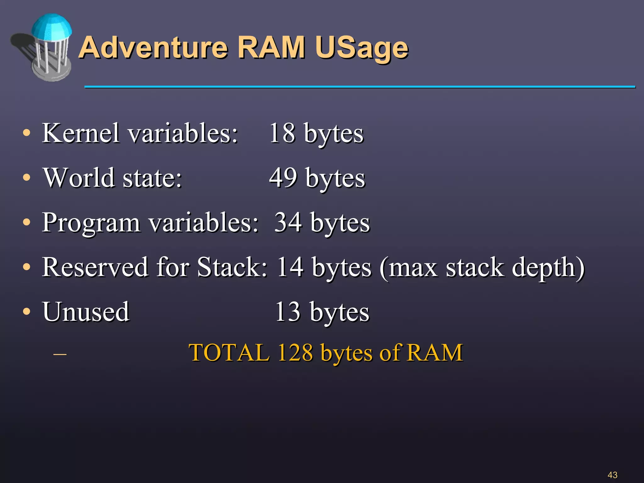 Adventure RAM USage Kernel variables:  18 bytes World state:  49 bytes Program variables:  34 bytes Reserved for Stack: 14 bytes (max stack depth) Unused  13 bytes TOTAL 128 bytes of RAM 