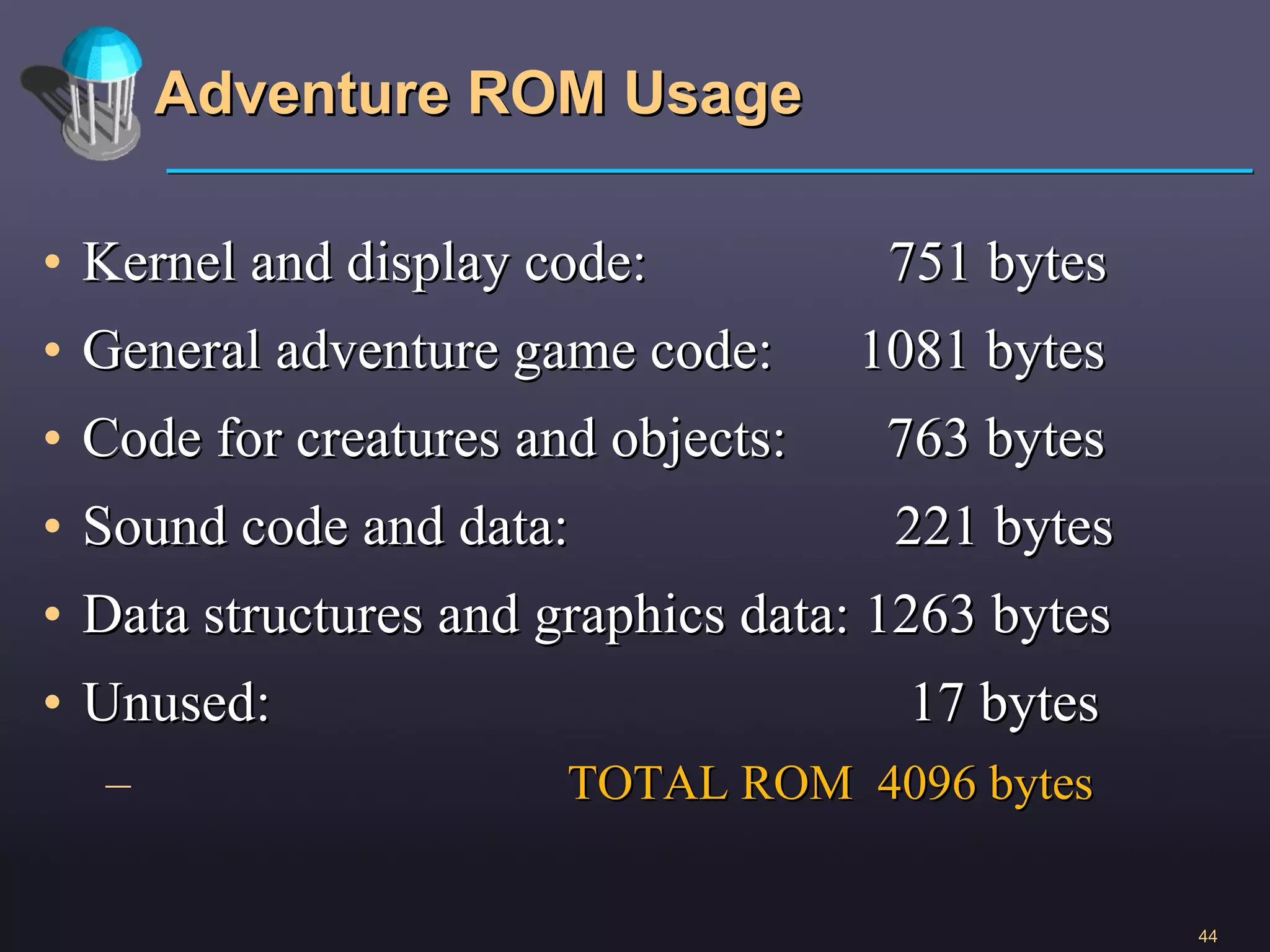 Adventure ROM Usage Kernel and display code:  751 bytes General adventure game code:  1081 bytes Code for creatures and objects:  763 bytes Sound code and data:  221 bytes Data structures and graphics data: 1263 bytes Unused:  17 bytes TOTAL ROM  4096 bytes 