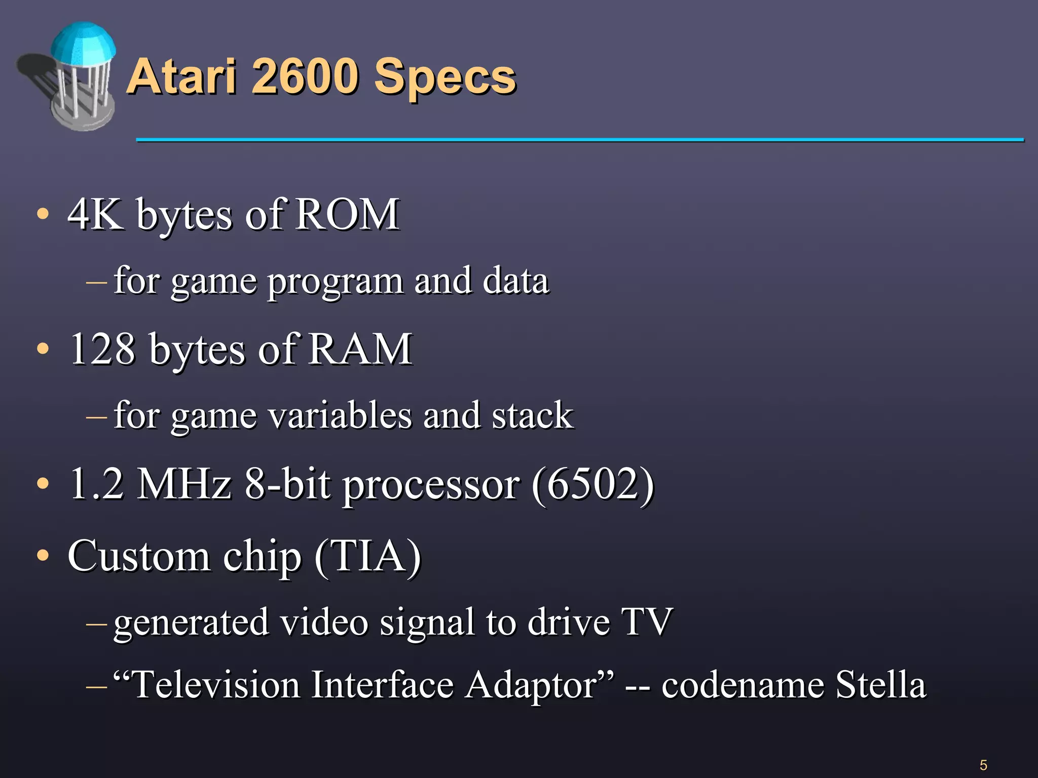 Atari 2600 Specs 4K bytes of ROM for game program and data 128 bytes of RAM for game variables and stack 1.2 MHz 8-bit processor (6502) Custom chip (TIA) generated video signal to drive TV “ Television Interface Adaptor” -- codename Stella 
