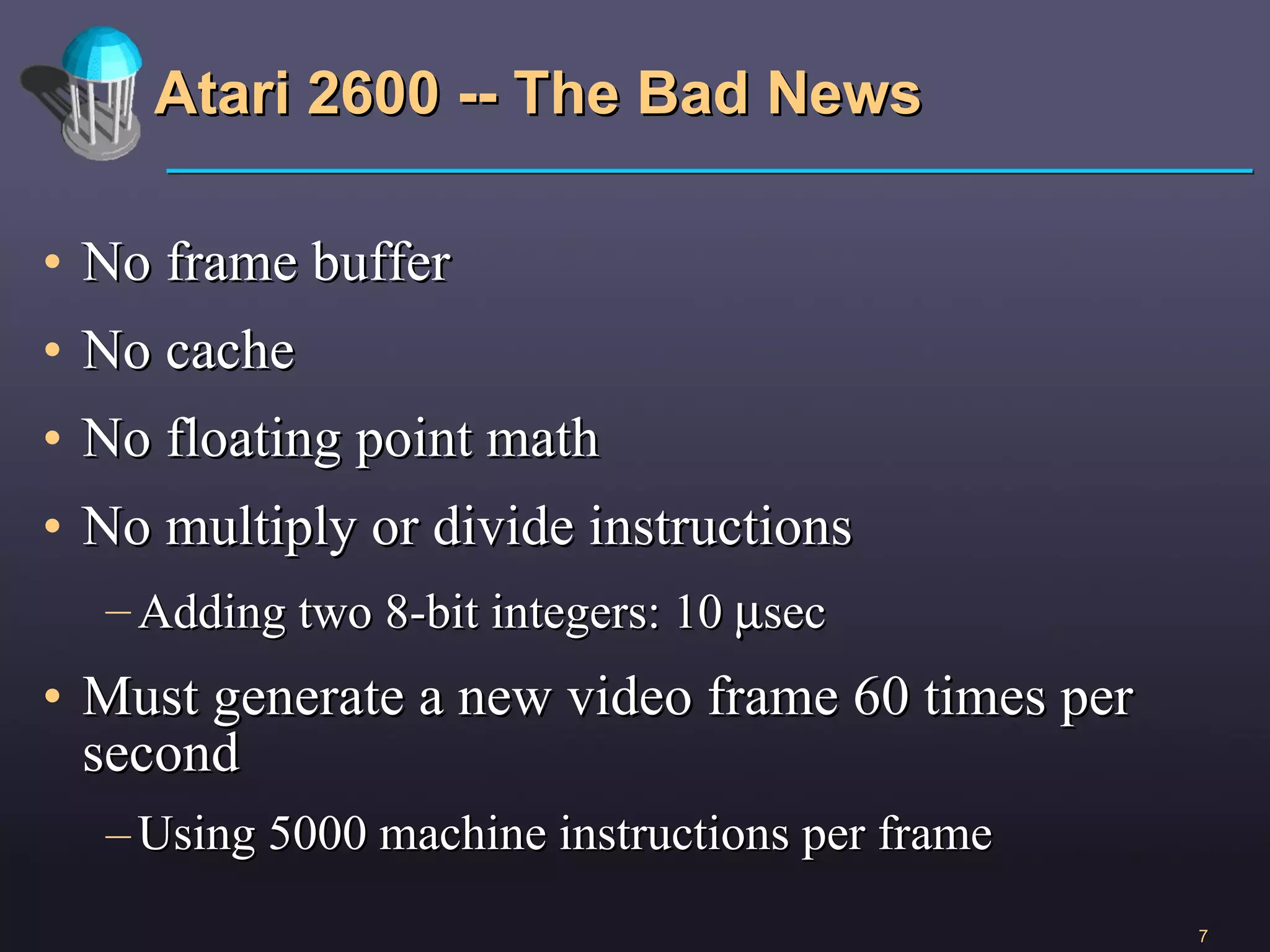 Atari 2600 -- The Bad News No frame buffer No cache No floating point math No multiply or divide instructions Adding two 8-bit integers: 10   sec Must generate a new video frame 60 times per second Using 5000 machine instructions per frame 