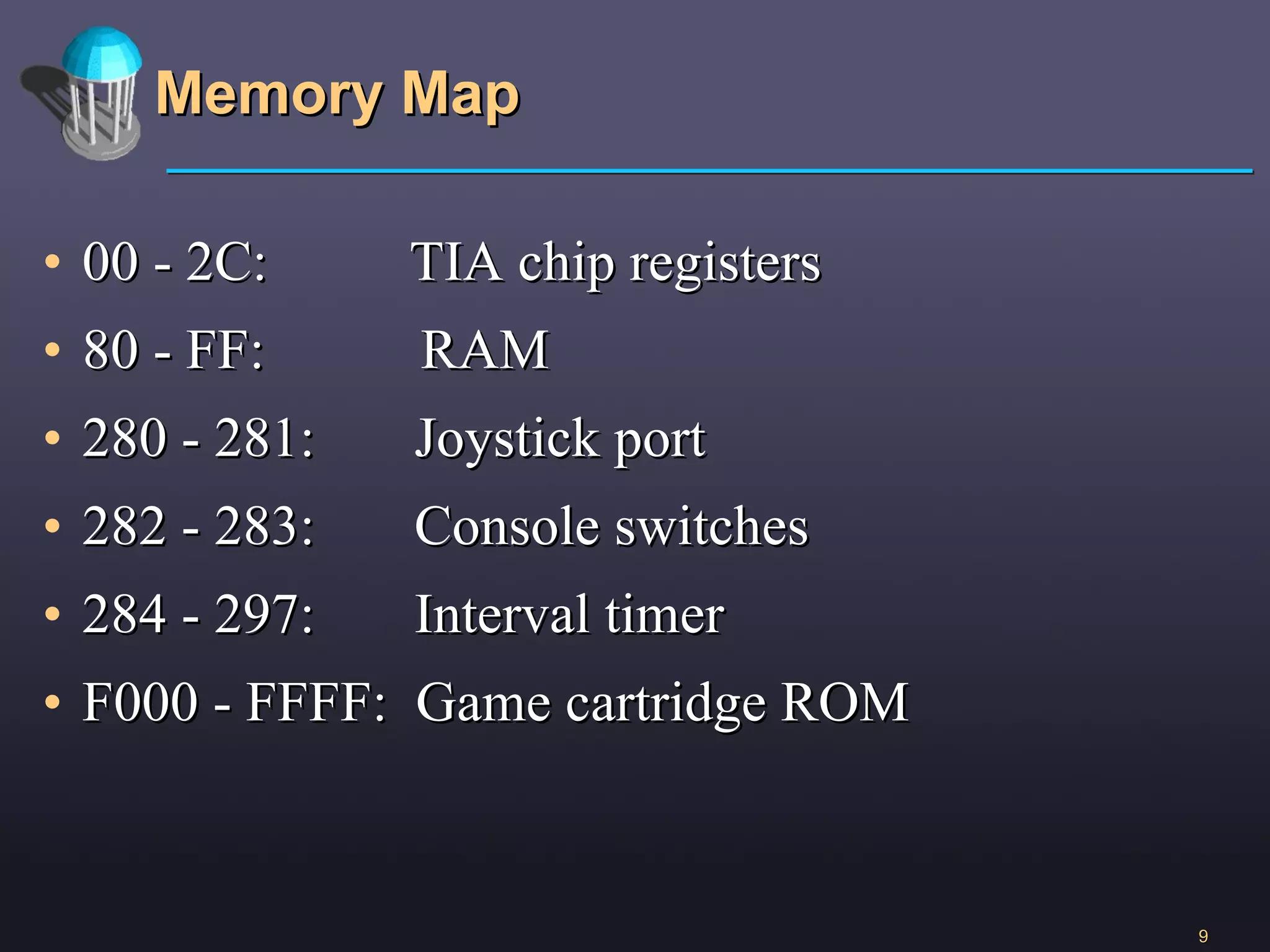 Memory Map 00 - 2C:  TIA chip registers 80 - FF:  RAM 280 - 281:  Joystick port 282 - 283:  Console switches 284 - 297:  Interval timer F000 - FFFF:  Game cartridge ROM 