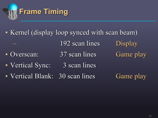 Frame Timing Kernel (display loop synced with scan beam) 192 scan lines Display Overscan:  37 scan lines Game play Vertical Sync:  3 scan lines Vertical Blank:  30 scan lines Game play 