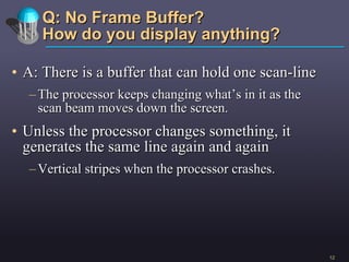 Q: No Frame Buffer? How do you display anything? A: There is a buffer that can hold one scan-line The processor keeps changing what’s in it as the scan beam moves down the screen.  Unless the processor changes something, it generates the same line again and again Vertical stripes when the processor crashes.  