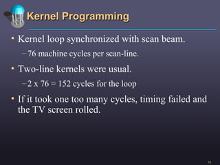 Kernel Programming Kernel loop synchronized with scan beam. 76 machine cycles per scan-line. Two-line kernels were usual. 2 x 76 = 152 cycles for the loop If it took one too many cycles, timing failed and the TV screen rolled.  