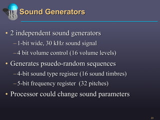 Sound Generators 2 independent sound generators 1-bit wide, 30 kHz sound signal 4 bit volume control (16 volume levels) Generates psuedo-random sequences  4-bit sound type register (16 sound timbres) 5-bit frequency register  (32 pitches) Processor could change sound parameters 