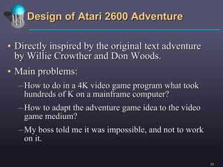 Design of Atari 2600 Adventure Directly inspired by the original text adventure by Willie Crowther and Don Woods. Main problems:  How to do in a 4K video game program what took hundreds of K on a mainframe computer? How to adapt the adventure game idea to the video game medium? My boss told me it was impossible, and not to work on it. 