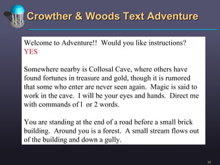 Crowther & Woods Text Adventure Welcome to Adventure!!  Would you like instructions? YES Somewhere nearby is Collosal Cave, where others have found fortunes in treasure and gold, though it is rumored that some who enter are never seen again.  Magic is said to work in the cave.  I will be your eyes and hands.  Direct me with commands of l  or 2 words.  You are standing at the end of a road before a small brick building.  Around you is a forest.  A small stream flows out of the building and down a gully. 