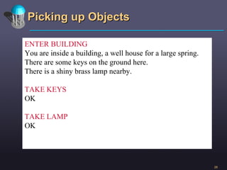 Picking up Objects ENTER BUILDING You are inside a building, a well house for a large spring. There are some keys on the ground here. There is a shiny brass lamp nearby. TAKE KEYS OK TAKE LAMP OK 