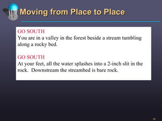 Moving from Place to Place GO SOUTH You are in a valley in the forest beside a stream tumbling along a rocky bed. GO SOUTH At your feet, all the water splashes into a 2-inch slit in the rock.  Downstream the streambed is bare rock. 