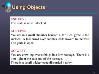 Using Objects USE KEYS The grate is now unlocked. GO DOWN You are in a small chamber beneath a 3x3 steel grate to the surface.  A low crawl over cobbles leads inward to the west. The grate is open. GO WEST You are crawling over cobbles in a low passage.  There is a dim light at the east end of the passage.  There is a small wicker cage discarded nearby. 