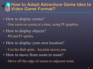 How to Adapt Adventure Game Idea to Video Game Format? How to display rooms? How to display objects? How to display your own location? How to move from room to room? One room on screen at a time, using PF graphics. Use the Ball sprite.  Joystick moves you. P0 and P1 sprites. Move off the edge of screen to adjacent room. 