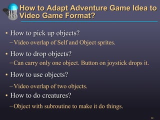 How to Adapt Adventure Game Idea to Video Game Format? How to pick up objects? How to drop objects? How to use objects? How to do creatures? Video overlap of Self and Object sprites. Video overlap of two objects. Can carry only one object. Button on joystick drops it. Object with subroutine to make it do things.  