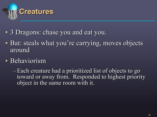 Creatures 3 Dragons: chase you and eat you. Bat: steals what you’re carrying, moves objects around Behaviorism Each creature had a prioritized list of objects to go toward or away from.  Responded to highest priority object in the same room with it.  