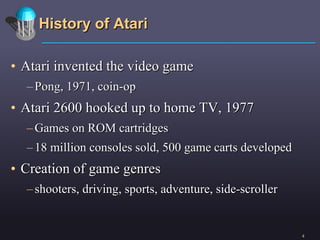 History of Atari Atari invented the video game  Pong, 1971, coin-op Atari 2600 hooked up to home TV, 1977 Games on ROM cartridges 18 million consoles sold, 500 game carts developed Creation of game genres shooters, driving, sports, adventure, side-scroller 