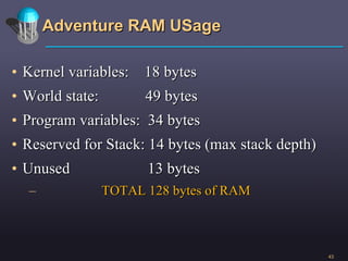 Adventure RAM USage Kernel variables:  18 bytes World state:  49 bytes Program variables:  34 bytes Reserved for Stack: 14 bytes (max stack depth) Unused  13 bytes TOTAL 128 bytes of RAM 