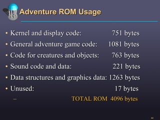 Adventure ROM Usage Kernel and display code:  751 bytes General adventure game code:  1081 bytes Code for creatures and objects:  763 bytes Sound code and data:  221 bytes Data structures and graphics data: 1263 bytes Unused:  17 bytes TOTAL ROM  4096 bytes 