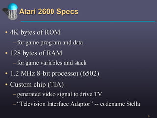 Atari 2600 Specs 4K bytes of ROM for game program and data 128 bytes of RAM for game variables and stack 1.2 MHz 8-bit processor (6502) Custom chip (TIA) generated video signal to drive TV “ Television Interface Adaptor” -- codename Stella 