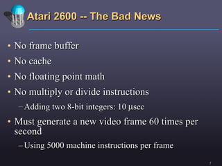 Atari 2600 -- The Bad News No frame buffer No cache No floating point math No multiply or divide instructions Adding two 8-bit integers: 10   sec Must generate a new video frame 60 times per second Using 5000 machine instructions per frame 