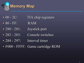 Memory Map 00 - 2C:  TIA chip registers 80 - FF:  RAM 280 - 281:  Joystick port 282 - 283:  Console switches 284 - 297:  Interval timer F000 - FFFF:  Game cartridge ROM 
