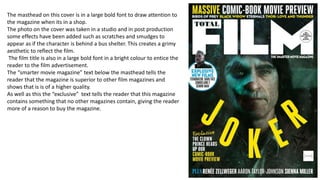 The masthead on this cover is in a large bold font to draw attention to
the magazine when its in a shop.
The photo on the cover was taken in a studio and in post production
some effects have been added such as scratches and smudges to
appear as if the character is behind a bus shelter. This creates a grimy
aesthetic to reflect the film.
The film title is also in a large bold font in a bright colour to entice the
reader to the film advertisement.
The “smarter movie magazine” text below the masthead tells the
reader that the magazine is superior to other film magazines and
shows that is is of a higher quality.
As well as this the “exclusive” text tells the reader that this magazine
contains something that no other magazines contain, giving the reader
more of a reason to buy the magazine.
 
