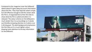 Compared to the magazine cover the billboard
advert doesn't’t give away too much information
about the film. They have kept the advert simple
but still effective enough to tell the viewer what
the film is. A large bold font of the film title to
show what the film is called and when it is
released. The colour scheme on the billboard is
much darker than its surroundings so it stands
out therefore drawing attention to it when a car
is driving past. The dark background emphasizes
the film title as it’s a much lighter colour;
drawing more attention to the key information
on the billboard.
 