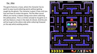 Pac - Man
This game features a maze, where the character has to
work his way round collecting points without getting
caught by the ghosts. The character is given 5 lives until you
lose and have to restart the game. The Pac-Man sound
effects are mainly a robotic eating noise when collecting
the yellow pieces. This is a similar concept to my game as it
will also feature a maze in the style of a forest. And the aim
will be to get to the others side while collecting firewood
on the way whist avoiding wolves.
 