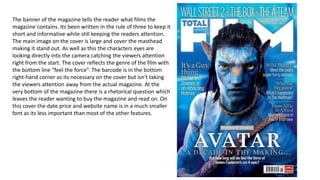 The banner of the magazine tells the reader what films the
magazine contains. Its been written in the rule of three to keep it
short and informative while still keeping the readers attention.
The main image on the cover is large and cover the masthead
making it stand out. As well as this the characters eyes are
looking directly into the camera catching the viewers attention
right from the start. The cover reflects the genre of the film with
the bottom line “feel the force”. The barcode is in the bottom
right-hand corner as its necessary on the cover but isn't taking
the viewers attention away from the actual magazine. At the
very bottom of the magazine there is a rhetorical question which
leaves the reader wanting to buy the magazine and read on. On
this cover the date price and website name is in a much smaller
font as its less important than most of the other features.
 