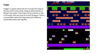Frogger
Frogger is a game where the aim is to get all 5 frogs to
the top of the screen while trying to avoid vehicles or
falling in the water. If the frog is hit by a vehicle or falls
in the water then you have to re start the game. There’s
a sound effect when the frog jumps and a different
sound effect when the frog dies.
 
