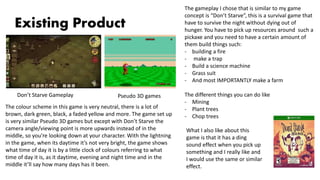 Existing Product
The colour scheme in this game is very neutral, there is a lot of
brown, dark green, black, a faded yellow and more. The game set up
is very similar Pseudo 3D games but except with Don’t Starve the
camera angle/viewing point is more upwards instead of in the
middle, so you’re looking down at your character. With the lightning
in the game, when its daytime it’s not very bright, the game shows
what time of day it is by a little clock of colours referring to what
time of day it is, as it daytime, evening and night time and in the
middle it’ll say how many days has it been.
Don’t Starve Gameplay Pseudo 3D games
The gameplay I chose that is similar to my game
concept is “Don’t Starve”, this is a survival game that
have to survive the night without dying out of
hunger. You have to pick up resources around such a
pickaxe and you need to have a certain amount of
them build things such:
- building a fire
- make a trap
- Build a science machine
- Grass suit
- And most IMPORTANTLY make a farm
The different things you can do like
- Mining
- Plant trees
- Chop trees
What I also like about this
game is that it has a ding
sound effect when you pick up
something and I really like and
I would use the same or similar
effect.
 