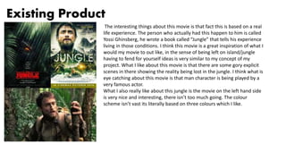 Existing Product
The interesting things about this movie is that fact this is based on a real
life experience. The person who actually had this happen to him is called
Yossi Ghinsberg, he wrote a book called “Jungle” that tells his experience
living in those conditions. I think this movie is a great inspiration of what I
would my movie to out like, in the sense of being left on island/jungle
having to fend for yourself ideas is very similar to my concept of my
project. What I like about this movie is that there are some gory explicit
scenes in there showing the reality being lost in the jungle. I think what is
eye catching about this movie is that man character is being played by a
very famous actor.
What I also really like about this jungle is the movie on the left hand side
is very nice and interesting, there isn’t too much going. The colour
scheme isn’t vast its literally based on three colours which I like.
 