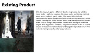 Existing Product
With this movie, it sparks a different idea for my projects, like with the
movie poster I really the visuals in this movie poster and it make me think
about when I make my own it makes think about doing that not
traditionally like a typical adventure movie poster. As with adventure poster
there is a lot of green brown and etc when I look at this poster and movie it
makes think of doing a very different concept with making an adventure
project. With my project I could do a very similar concept to this as it could
be very dark as similar to Dark Tower and not go the typical adventure film
root with having more of a daker colour scheme.
 