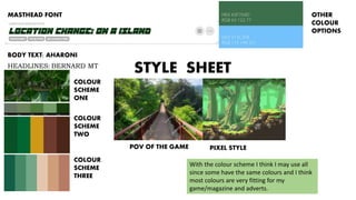 STYLE SHEET
MASTHEAD FONT
BODY TEXT: AHARONI
HEADLINES: BERNARD MT
CONDENSED
COLOUR
SCHEME
ONE
COLOUR
SCHEME
TWO
COLOUR
SCHEME
THREE
OTHER
COLOUR
OPTIONS
POV OF THE GAME PIXEL STYLE
With the colour scheme I think I may use all
since some have the same colours and I think
most colours are very fitting for my
game/magazine and adverts.
 