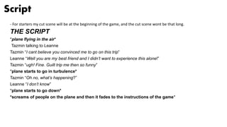Script
- For starters my cut scene will be at the beginning of the game, and the cut scene wont be that long.
THE SCRIPT
*plane flying in the air*
Tazmin talking to Leanne
Tazmin “I cant believe you convinced me to go on this trip”
Leanne “Well you are my best friend and I didn’t want to experience this alone!”
Tazmin “ugh! Fine. Guilt trip me then so funny”
*plane starts to go in turbulence*
Tazmin “Oh no, what’s happening?”
Leanne “I don’t know”
*plane starts to go down*
*screams of people on the plane and then it fades to the instructions of the game*
 