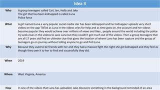 Idea 3
Who A group teenagers called Carl, Jen, Holly and Jake
The girl that has been kidnapped is called Luna
Police force
What A girl named Luna a very popular social media star has been kidnapped and her kidnapper uploads very short
videos on the app TikTok as Luna in the videos cries for help and as time goes on, the account and her videos
become popular they would achieve over millions of views and likes , people around the world including the police
try seek clues in the videos to save Luna but they couldn’t get much out of the videos. Then a group teenagers that
are all 17 years old find an ultimate clue that gives the location of where Luna has been capture and the group of
teenagers go on journey without telling anyone to go and find Luna.
Why Because they used to be friends with her and they had a massive fight the night she got kidnapped and they feel as
though they owe it to her to find and successfully they did.
When 2019
Where West Virginia, America
How In one of the videos that Luna has uploaded, Jake discovers something in the background reminded of an area
 