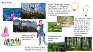 Mood board:
A castle which can be included
in the game as a background
idea or either at the end of
the game, with the princess as
the prize waiting to be saved
in the castle.
My princess will be
represented like
these images.
The necklace is used for
the prince to collect
diamonds in the game
and as many as he can
to defeat the villain.
And will also be worn
on the princess for
other forms of my
advertising.Animals which are
known as the
donors.
Forests are another location
of where my narrative is set.
 