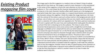 Existing Product
magazine film cover
The image used in this film magazine is a medium shot as it doesn't show his whole
body and isn't too close up. This image is used of a main character in a film and placed
in the center of the magazine, to focus the main attention on him and will pull the
audience in. This is also shown by the character being placed in front of the masthead
to show he is the main character. Another effect which stands out is the background
used which looks like it was a picture taken in a tropical island location and a picture of
the character and put this together. I think this makes the image stand out a lot more
with the contrast of the colours used such as blue mainly in the background and a lot of
yellows. Lots of colours are used, sometimes this can miss match, but this works well as
there's a selection of 2 colours which are repeated a lot. The fonts used are mostly sans
serif and in capitals with the cover lines and masthead which really grabs the attention
as almost if the font is shouting out to the audience. The mise en scene of the
characters facial expressions come across serious with a straight face and his body
language is confident as he is stood with his arms out which shows his confidence. This
also reveals the type of character he is in the film by the body language. Secondly, the
costume and props also show his character through colour schemes which are quite
muted and restrained to focus on background colours. The picture ratio is small
because there is only one main image which you can focus on which is surrounded by a
lot of text. Which I think is a better ratio and I would include a layout like this because
there isn't too many pictures and the audience can focus on a main image to easily
understand and know what is included inside the magazine, It will make the audience
want to buy the magazine. Another reason to why it is good having a main character on
the front which is well known is because some audiences could be a fan of this person,
or like the films they feature in which is another reason as to how it makes the
audience want to buy this.
 