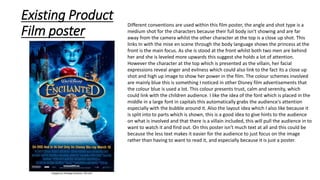 Existing Product
Film poster
Different conventions are used within this film poster, the angle and shot type is a
medium shot for the characters because their full body isn't showing and are far
away from the camera whilst the other character at the top is a close up shot. This
links In with the mise en scene through the body language shows the princess at the
front is the main focus. As she is stood at the front whilst both two men are behind
her and she is leveled more upwards this suggest she holds a lot of attention.
However the character at the top which is presented as the villain, her facial
expressions reveal anger and evilness which could also link to the fact its a close up
shot and high up image to show her power in the film. The colour schemes involved
are mainly blue this is something I noticed in other Disney film advertisements that
the colour blue is used a lot. This colour presents trust, calm and serenity, which
could link with the children audience. I like the idea of the font which is placed in the
middle in a large font in capitals this automatically grabs the audience's attention
especially with the bubble around it. Also the layout idea which I also like because it
is split into to parts which is shown, this is a good idea to give hints to the audience
on what is involved and that there is a villain included, this will pull the audience in to
want to watch it and find out. On this poster isn't much text at all and this could be
because the less text makes it easier for the audience to just focus on the image
rather than having to want to read it, and especially because it is just a poster.
 
