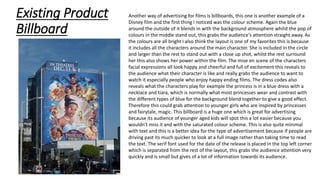 Existing Product
Billboard
Another way of advertising for films is billboards, this one is another example of a
Disney film and the first thing I noticed was the colour scheme. Again the blue
around the outside of it blends in with the background atmosphere whilst the pop of
colours in the middle stand out, this grabs the audience's attention straight away. As
the colours are all bright I also think the layout is one of my favorites this is because
it includes all the characters around the main character. She is included in the circle
and larger than the rest to stand out with a close up shot, whilst the rest surround
her this also shows her power within the film. The mise en scene of the characters
facial expressions all look happy and cheerful and full of excitement this reveals to
the audience what their character is like and really grabs the audience to want to
watch it especially people who enjoy happy ending films. The dress codes also
reveals what the characters play for example the princess is in a blue dress with a
necklace and tiara, which is normally what most princesses wear and contrast with
the different types of blue for the background blend together to give a good effect.
Therefore this could grab attention to younger girls who are inspired by princesses
and fairytale, magic. This billboard is a huge one which is great for advertising
because its audience of younger aged kids will spot this a lot easier because you
wouldn't miss it and with the saturated colour scheme. This is also quite minimal
with text and this is a better idea for the type of advertisement because if people are
driving past its much quicker to look at a full image rather than taking time to read
the text. The serif font used for the date of the release is placed in the top left corner
which is separated from the rest of the layout, this grabs the audience attention very
quickly and is small but gives of a lot of information towards its audience.
 