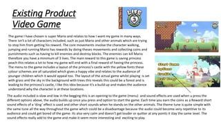Existing Product
Video Game
The game I have chosen is super Mario and relates to how I want my game in many ways.
There isn’t a lot of characters included, such as just Mario and other animals which are trying
to stop him from getting his reward. The core movements involve the character walking,
jumping and running Mario has rewards by doing theses movements and collecting coins and
punishments such as having to kill enemies and destroy blocks. The enemies can kill Mario
therefore you have a minimum of 3 lives. The main reward to this game is saving princess
peach this relates a lot to how my game will end with a final reward of having the princess.
The menu to the game includes a layout of the princess's castle with the yellow fonts these
colour schemes are all saturated which gives a happy vibe and relates to the audience of
younger children which it would appeal too. The layout of the actual game whilst playing is set
with grass and the sky in the background with trees this reveals this could be a forest and is
leading to the princess's castle, I like this idea because it’s a build up and makes the audience
understand why the character is at these locations.
The audio included is slow and low in the begging this is an opening to the game (menu) and sound effects are used when u press the
different options above, the audio builds up once you press and option to start the game. Each time you earn the coins as a Reward short
sound effects of a ‘ding’ effect is used and other short sounds when he stands on the other animals. The theme tune is quite simple with
the same tune all the way throughout the game which could be a disadvantage because the audio could become very repetitive to its
audience and could get bored of the game. Its also very calm and doesn’t get louder or quitter at any points it stay the same level. The
sound effects really add to the game and make it seem more interesting and exciting to play.
 