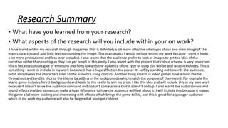 Research Summary
• What have you learned from your research?
• What aspects of the research will you include within your on work?
I have learnt within my research through magazines that is definitely a lot more effective when you chose one main image of the
main characters and add little text surrounding the image. This is an aspect I would include within my work because I think it looks
a lot more professional and less over crowded. I also learnt that the audience prefer to look at images to get the idea of the
narrative rather than reading as they can get bored of this easily. I also learnt with the posters that colour scheme is very important
this is because colours give of emotions and hints towards the audience of the type of story this will be and what it includes. This is
something I want to include in my work because it has a huge affect on the poster its self by standing out towards the audience,
but it also reveals the characters roles to the audience using colours. Another thing I learnt is video games have a main theme
throughout and tend to stick to the theme by adding in the backgrounds which match the purpose of the reward. For example the
Mario game includes forest backgrounds and leads to the castle to win his prize. I like this idea and will include this in my own work
because it doesn’t leave the audience confused and doesn’t come across that it doesn’t add up. I also learnt the audio sounds and
sound effects in video games can make a huge difference to how the audience will feel about it. I will include this because it makes
the game a lot more exciting and interesting with effects which brings the game to life, and this is great for a younger audience
which in my work my audience will also be targeted at younger children.
 