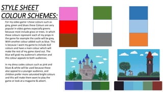 STYLE SHEET
COLOUR SCHEMES:
For my video game I chose colours such as
grey, green and blues these Colours are very
popular in video games especially greens
because most include grass or trees. In which
these colours represent each of my props in
the game for example the castle will be grey,
With another colour added such as blue. This
is because I want my game to include dull
colours and have a main colour which will
make the rest of my game stand out. The
blue will grab my audience's attention and
this colour appeals to both audiences.
In my dress codes colours such as pink and
blues & white will be used because these
also appeal to a younger audience, and
children prefer more saturated bright colours
and this will make them want to play the
game or look at a magazine & advert.
 