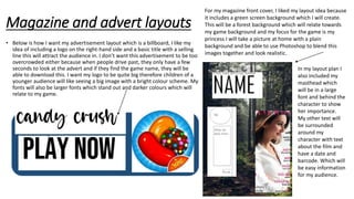 Magazine and advert layouts
• Below is how I want my advertisement layout which is a billboard, I like my
idea of including a logo on the right-hand side and a basic title with a selling
line this will attract the audience in. I don’t want this advertisement to be too
overcrowded either because when people drive past, they only have a few
seconds to look at the advert and if they find the game name, they will be
able to download this. I want my logo to be quite big therefore children of a
younger audience will like seeing a big image with a bright colour scheme. My
fonts will also be larger fonts which stand out and darker colours which will
relate to my game.
For my magazine front cover, I liked my layout idea because
it includes a green screen background which I will create.
This will be a forest background which will relate towards
my game background and my focus for the game is my
princess I will take a picture at home with a plain
background and be able to use Photoshop to blend this
images together and look realistic.
In my layout plan I
also included my
masthead which
will be in a large
font and behind the
character to show
her importance.
My other text will
be surrounded
around my
character with text
about the film and
have a date and
barcode. Which will
be easy information
for my audience.
 