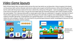 Video Game layouts
Both of these layout ideas are quite similar and are the main two which are my favourites I chose my game to be based
on the princess with a prince character who has to collect coins or gems to find the princess. At the end of the game will
be the castle with the princess stood at the end, in which this is the prize of the game. I want my background to the game
to be more on the basic side so then I can go into more detail with the characters because I don’t want my game to look
too overcrowded. This is because kids prefer an easier game which they can understand. In my game I also want to have 3
hearts which represent how many lives you have left because this will make my game more challenging therefore my
audience shouldn't get bored. Jumping blocks are a good thing which I can include because these are also a challenge to
collect the coins and gems. Overall, I am more leant to my second layout because I prefer including gems because this will
relate towards my narrative and the necklace.
Necklace with
the princess as
the prize.
 